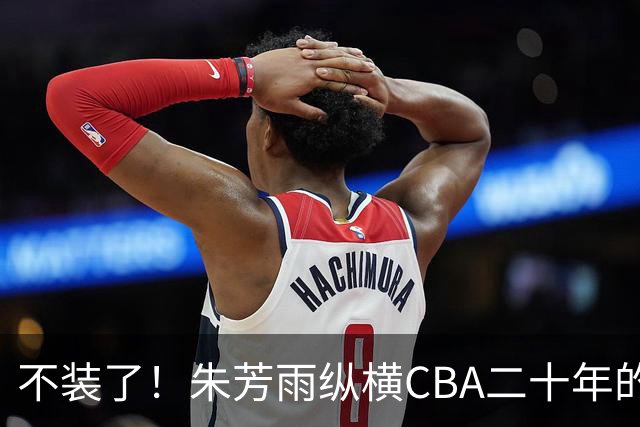 不装了！朱芳雨纵横CBA二十年的秘密，就藏在这四招绝技里